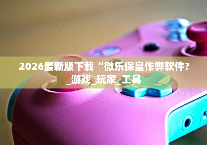 2026最新版下载“微乐保皇作弊软件?_游戏_玩家_工具