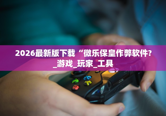 2026最新版下载“微乐保皇作弊软件?_游戏_玩家_工具