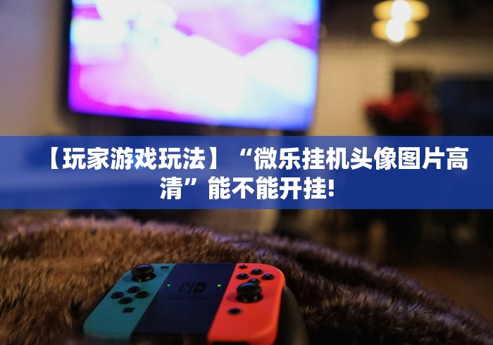 【玩家游戏玩法】“微乐挂机头像图片高清”能不能开挂!