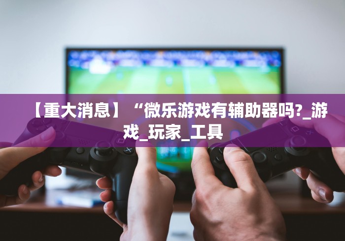 【重大消息】“微乐游戏有辅助器吗?_游戏_玩家_工具 【重大消息】“微乐游戏有辅助器吗?_游戏_玩家_工具